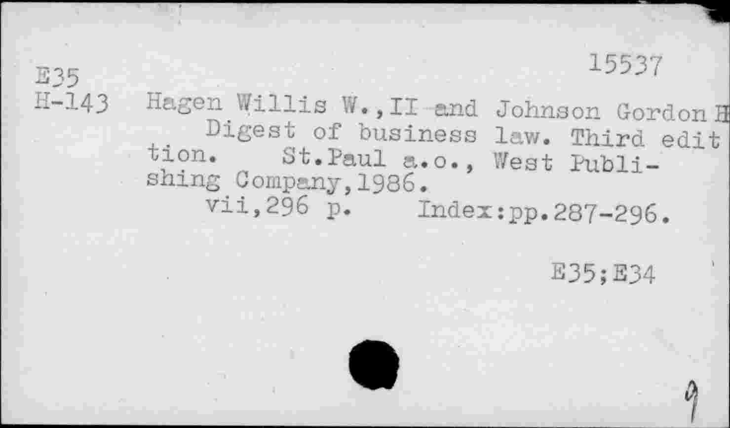 ﻿E35
H-143
15537
Hagen Willis W.,II and. Johnson GordonH
Digest of business law. Third edit tion. St.Paul a.o., West Publishing Company,1986.
vii,296 p. Index:pp.287-296.
E35;E34
D>
I